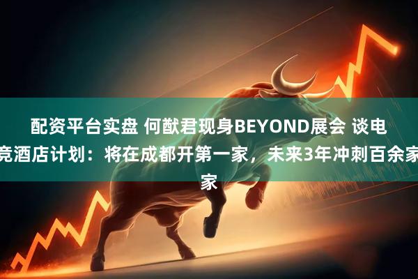 配资平台实盘 何猷君现身BEYOND展会 谈电竞酒店计划：将在成都开第一家，未来3年冲刺百余家