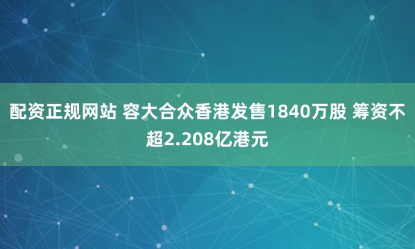 配资正规网站 容大合众香港发售1840万股 筹资不超2.208亿港元