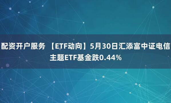 配资开户服务 【ETF动向】5月30日汇添富中证电信主题ETF基金跌0.44%