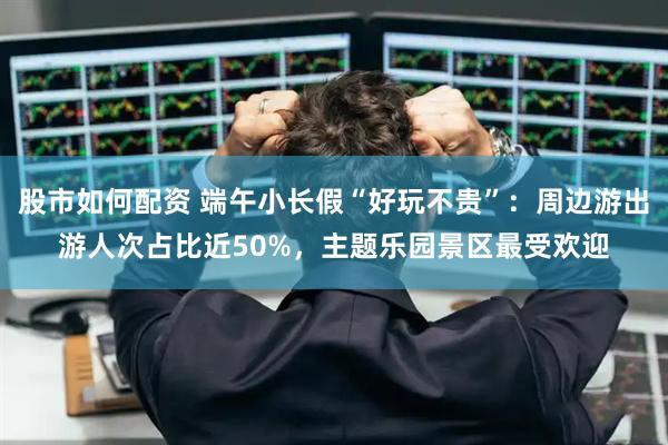 股市如何配资 端午小长假“好玩不贵”：周边游出游人次占比近50%，主题乐园景区最受欢迎
