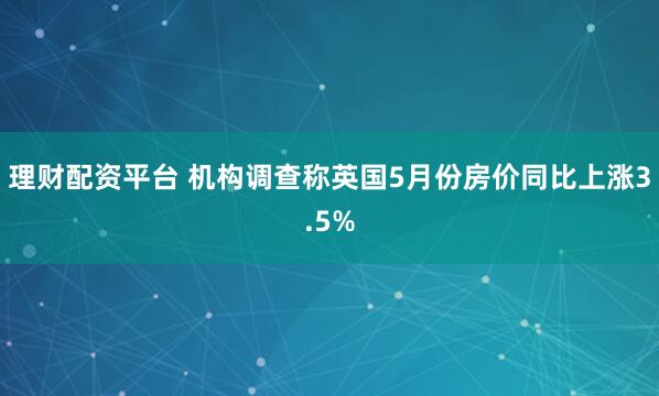 理财配资平台 机构调查称英国5月份房价同比上涨3.5%