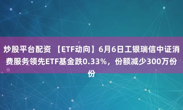 炒股平台配资 【ETF动向】6月6日工银瑞信中证消费服务领先ETF基金跌0.33%，份额减少300万份