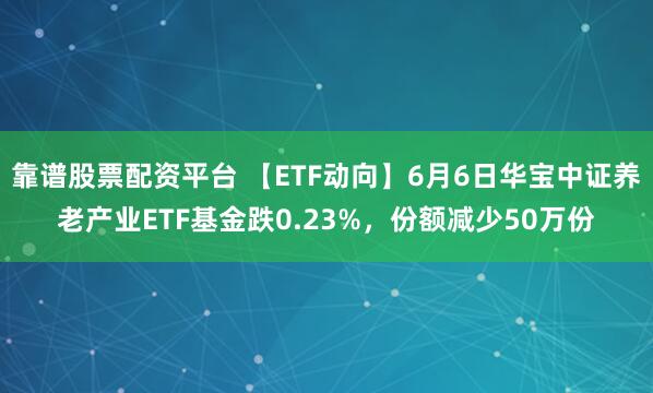 靠谱股票配资平台 【ETF动向】6月6日华宝中证养老产业ETF基金跌0.23%，份额减少50万份
