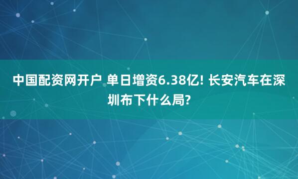中国配资网开户 单日增资6.38亿! 长安汽车在深圳布下什么局?