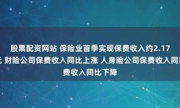 股票配资网站 保险业首季实现保费收入约2.17万亿元 财险公司保费收入同比上涨 人身险公司保费收入同比下降