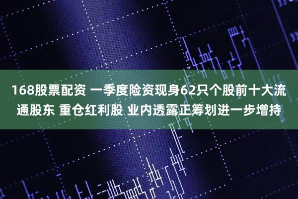 168股票配资 一季度险资现身62只个股前十大流通股东 重仓红利股 业内透露正筹划进一步增持