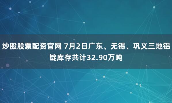 炒股股票配资官网 7月2日广东、无锡、巩义三地铝锭库存共计32.90万吨