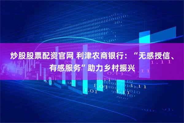 炒股股票配资官网 利津农商银行：“无感授信、有感服务”助力乡村振兴