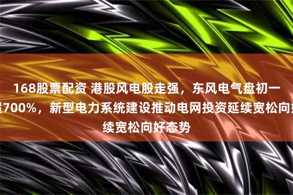 168股票配资 港股风电股走强，东风电气盘初一度涨超700%，新型电力系统建设推动电网投资延续宽松向好态势