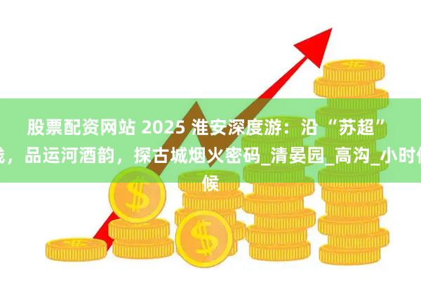 股票配资网站 2025 淮安深度游：沿 “苏超” 线，品运河酒韵，探古城烟火密码_清晏园_高沟_小时候