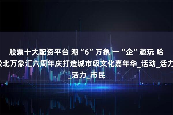 股票十大配资平台 潮“6”万象 一“企”趣玩 哈尔滨松北万象汇六周年庆打造城市级文化嘉年华_活动_活力_市民