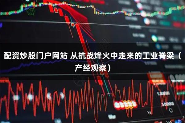 配资炒股门户网站 从抗战烽火中走来的工业脊梁（产经观察）