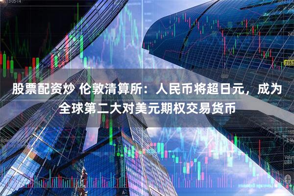 股票配资炒 伦敦清算所：人民币将超日元，成为全球第二大对美元期权交易货币