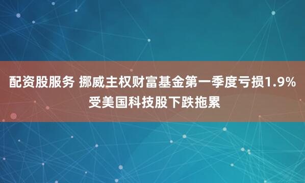 配资股服务 挪威主权财富基金第一季度亏损1.9% 受美国科技股下跌拖累