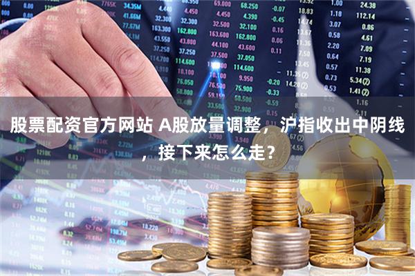 股票配资官方网站 A股放量调整，沪指收出中阴线，接下来怎么走？