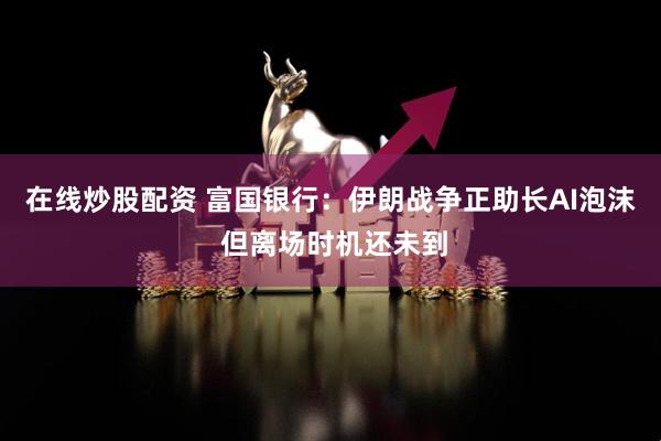 在线炒股配资 富国银行：伊朗战争正助长AI泡沫 但离场时机还未到